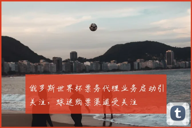 俄罗斯世界杯票务代理业务启动引关注,球迷购票渠道受关注