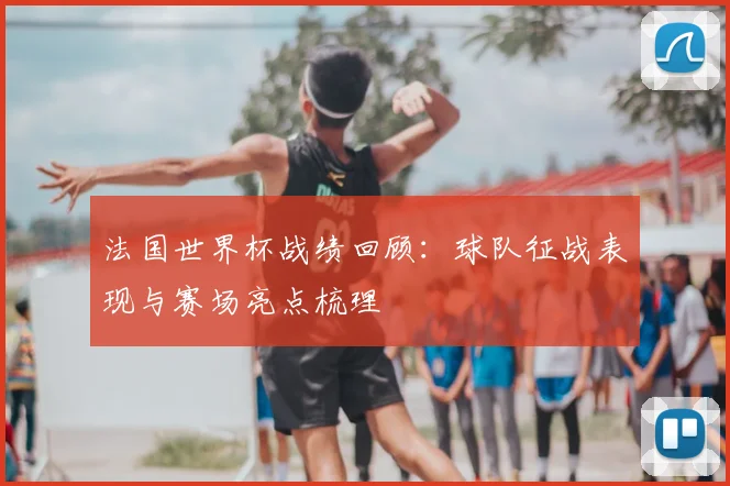 法国世界杯战绩回顾:球队征战表现与赛场亮点梳理