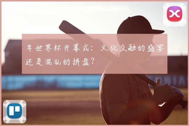 年世界杯开幕式:文化交融的盛宴还是混乱的拼盘?
