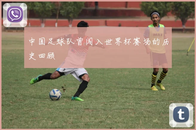 中国足球队曾闯入世界杯赛场的历史回顾