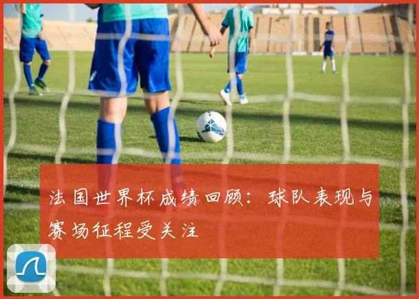 法国世界杯成绩回顾:球队表现与赛场征程受关注