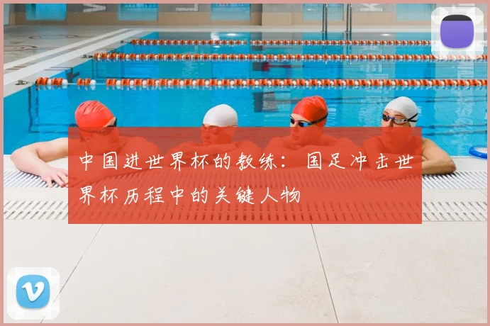 中国进世界杯的教练：国足冲击世界杯历程中的关键人物