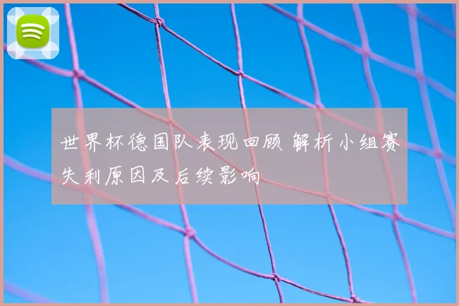 世界杯德国队表现回顾 解析小组赛失利原因及后续影响