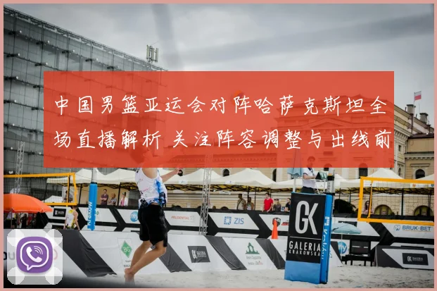 中国男篮亚运会对阵哈萨克斯坦全场直播解析 关注阵容调整与出线前景