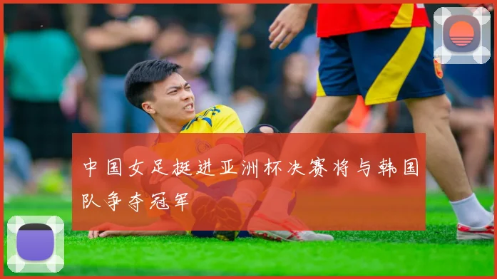 中国女足挺进亚洲杯决赛将与韩国队争夺冠军