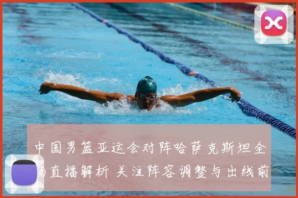 中国男篮亚运会对阵哈萨克斯坦全场直播解析 关注阵容调整与出线前景