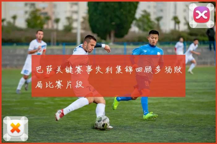 巴萨关键赛事失利集锦回顾多场败局比赛片段