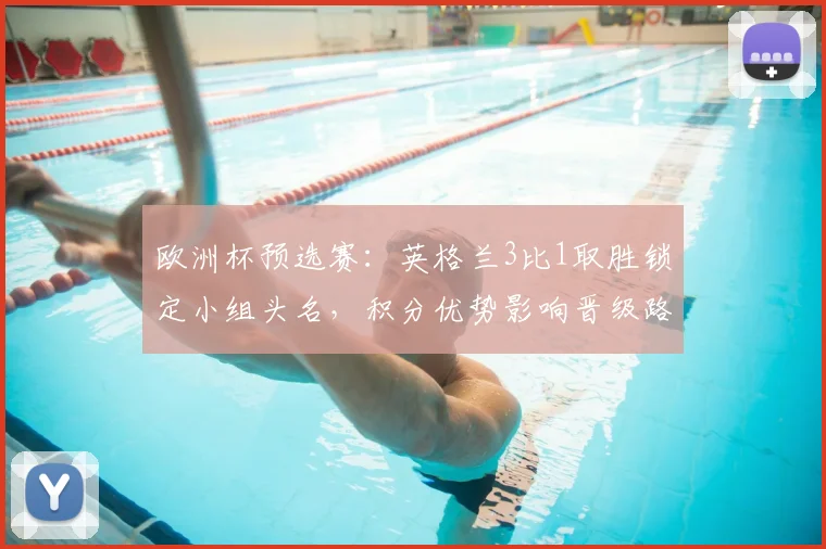 欧洲杯预选赛：英格兰3比1取胜锁定小组头名，积分优势影响晋级路径