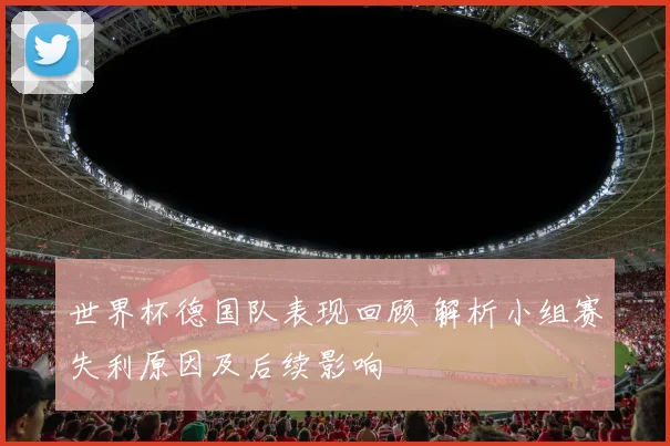 世界杯德国队表现回顾 解析小组赛失利原因及后续影响