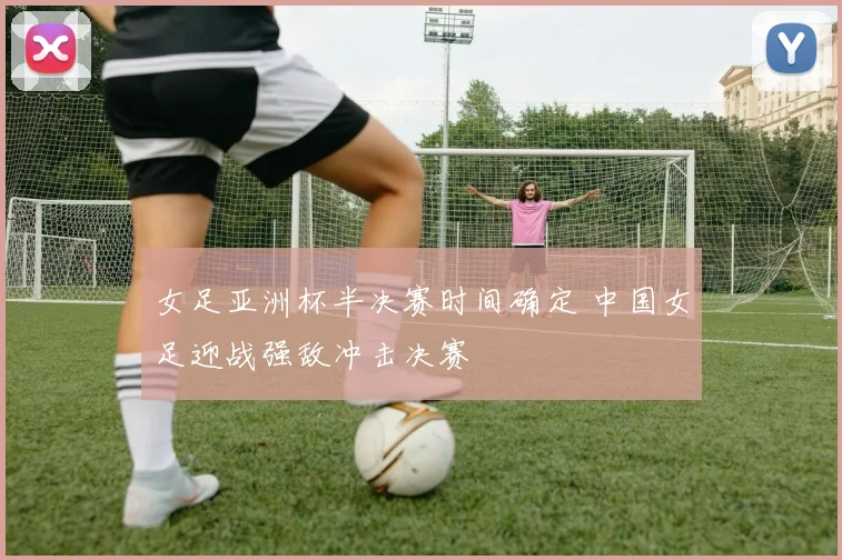 女足亚洲杯半决赛时间确定 中国女足迎战强敌冲击决赛