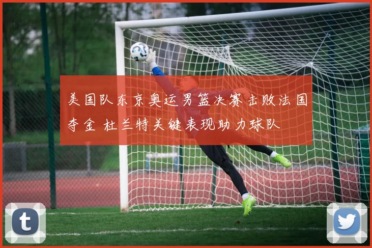 美国队东京奥运男篮决赛击败法国夺金 杜兰特关键表现助力球队