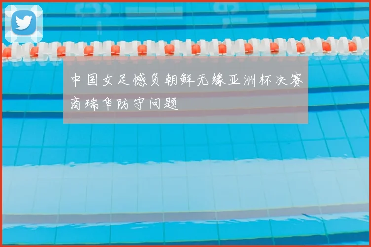 中国女足憾负朝鲜无缘亚洲杯决赛商瑞华防守问题