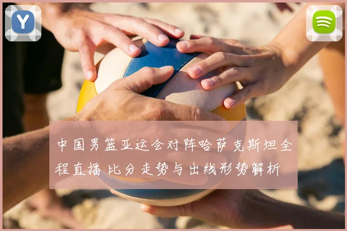 中国男篮亚运会对阵哈萨克斯坦全程直播 比分走势与出线形势解析