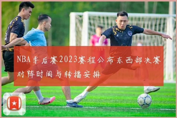 NBA季后赛2023赛程公布东西部决赛对阵时间与转播安排