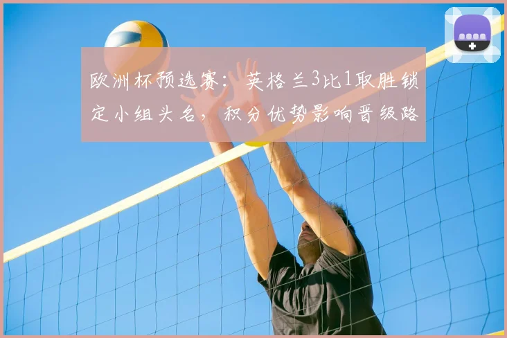 欧洲杯预选赛：英格兰3比1取胜锁定小组头名，积分优势影响晋级路径