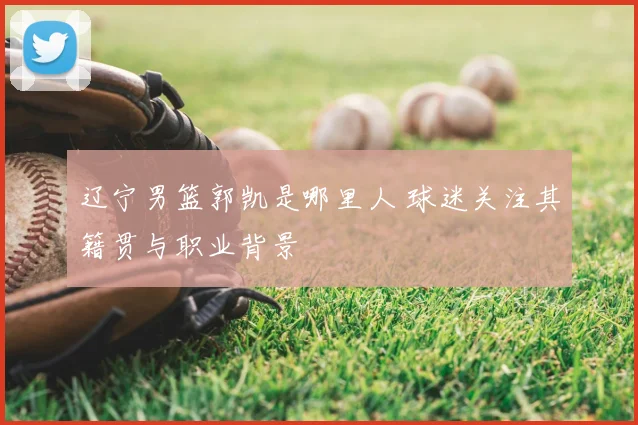 辽宁男篮郭凯是哪里人 球迷关注其籍贯与职业背景