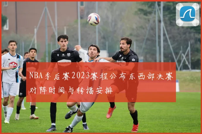 NBA季后赛2023赛程公布东西部决赛对阵时间与转播安排